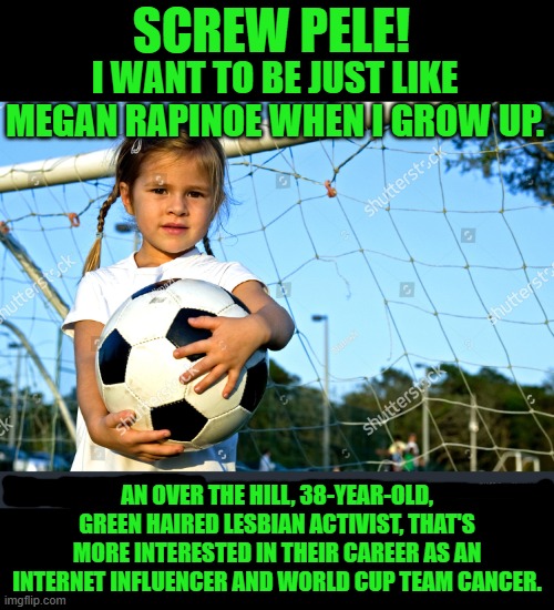 Yep | SCREW PELE! I WANT TO BE JUST LIKE MEGAN RAPINOE WHEN I GROW UP. AN OVER THE HILL, 38-YEAR-OLD, GREEN HAIRED LESBIAN ACTIVIST, THAT'S MORE INTERESTED IN THEIR CAREER AS AN INTERNET INFLUENCER AND WORLD CUP TEAM CANCER. | image tagged in democrats | made w/ Imgflip meme maker