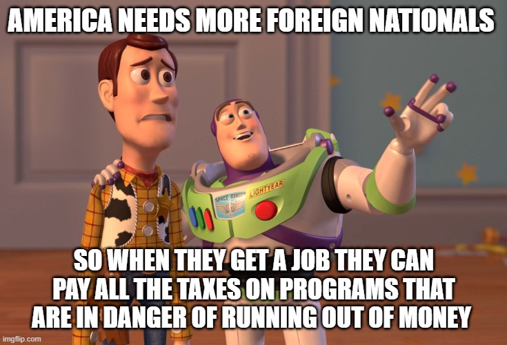 X, X Everywhere | AMERICA NEEDS MORE FOREIGN NATIONALS; SO WHEN THEY GET A JOB THEY CAN PAY ALL THE TAXES ON PROGRAMS THAT ARE IN DANGER OF RUNNING OUT OF MONEY | image tagged in memes,x x everywhere | made w/ Imgflip meme maker