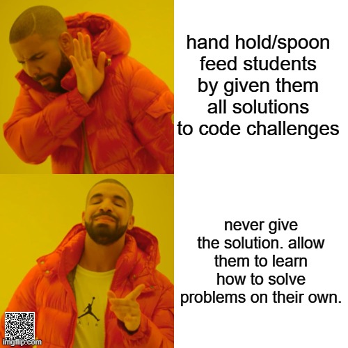 sink or swim. | hand hold/spoon feed students by given them all solutions to code challenges; never give the solution. allow them to learn how to solve problems on their own. | image tagged in memes,drake hotline bling,javascript,teacher,learn to code | made w/ Imgflip meme maker
