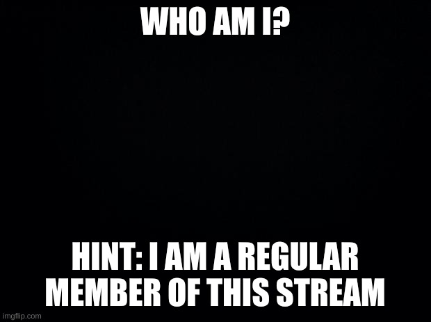 ? | WHO AM I? HINT: I AM A REGULAR MEMBER OF THIS STREAM | image tagged in black background | made w/ Imgflip meme maker