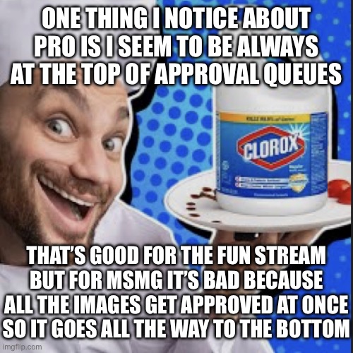 SurlyKong, if I’m incorrect about this then… yeah. | ONE THING I NOTICE ABOUT PRO IS I SEEM TO BE ALWAYS AT THE TOP OF APPROVAL QUEUES; THAT’S GOOD FOR THE FUN STREAM BUT FOR MSMG IT’S BAD BECAUSE ALL THE IMAGES GET APPROVED AT ONCE
SO IT GOES ALL THE WAY TO THE BOTTOM | image tagged in chef serving clorox | made w/ Imgflip meme maker