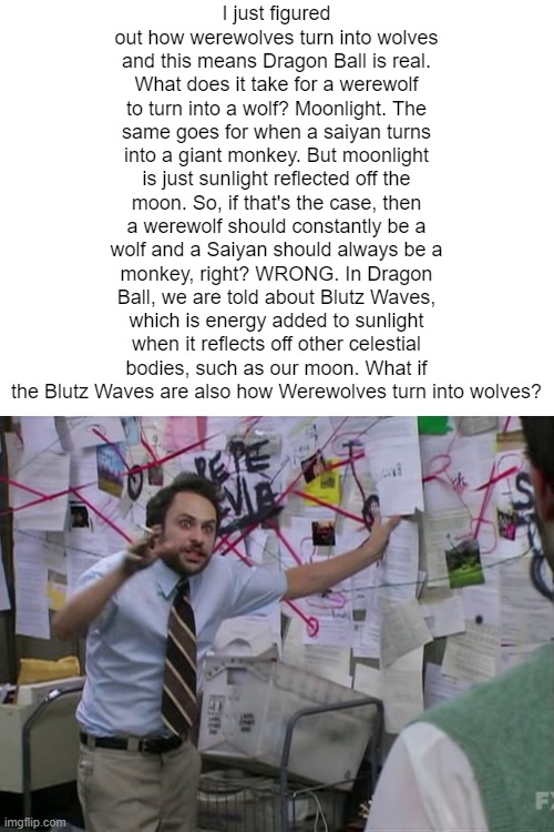 Charlie Conspiracy (Always Sunny in Philidelphia) | I just figured out how werewolves turn into wolves and this means Dragon Ball is real. What does it take for a werewolf to turn into a wolf? Moonlight. The same goes for when a saiyan turns into a giant monkey. But moonlight is just sunlight reflected off the moon. So, if that's the case, then a werewolf should constantly be a wolf and a Saiyan should always be a monkey, right? WRONG. In Dragon Ball, we are told about Blutz Waves, which is energy added to sunlight when it reflects off other celestial bodies, such as our moon. What if the Blutz Waves are also how Werewolves turn into wolves? | image tagged in charlie conspiracy always sunny in philidelphia | made w/ Imgflip meme maker