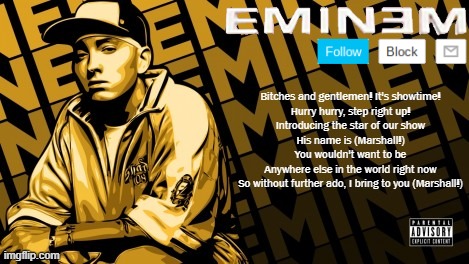 Eminem | Bitches and gentlemen! It's showtime!
Hurry hurry, step right up!
Introducing the star of our show
His name is (Marshall!)
You wouldn't want to be
Anywhere else in the world right now
So without further ado, I bring to you (Marshall!) | image tagged in eminem | made w/ Imgflip meme maker
