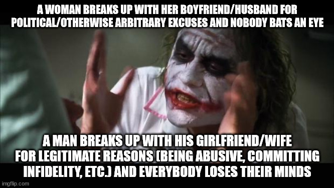 Apparently there's been an increase in such breakups in the wake of the Barbie movie | A WOMAN BREAKS UP WITH HER BOYFRIEND/HUSBAND FOR POLITICAL/OTHERWISE ARBITRARY EXCUSES AND NOBODY BATS AN EYE; A MAN BREAKS UP WITH HIS GIRLFRIEND/WIFE FOR LEGITIMATE REASONS (BEING ABUSIVE, COMMITTING INFIDELITY, ETC.) AND EVERYBODY LOSES THEIR MINDS | image tagged in memes,and everybody loses their minds | made w/ Imgflip meme maker