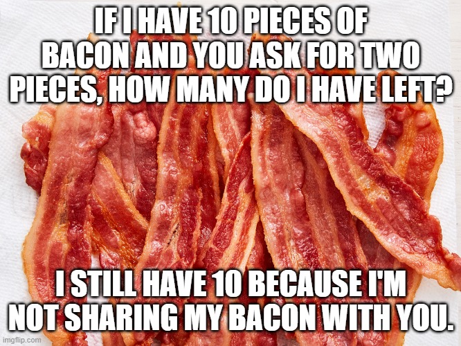 sharing bacon | IF I HAVE 10 PIECES OF BACON AND YOU ASK FOR TWO PIECES, HOW MANY DO I HAVE LEFT? I STILL HAVE 10 BECAUSE I'M NOT SHARING MY BACON WITH YOU. | image tagged in bacon strips | made w/ Imgflip meme maker