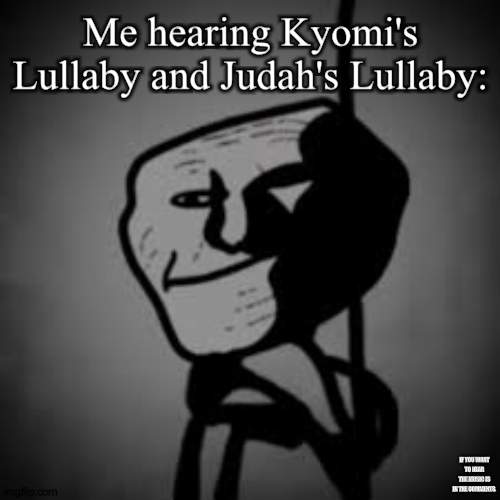 Me hearing scary music be like: | Me hearing Kyomi's Lullaby and Judah's Lullaby:; IF YOU WANT TO HEAR THE MUSIC IS IN THE COMMENTS. | image tagged in scary,troll,trollface,trollge,troll face | made w/ Imgflip meme maker