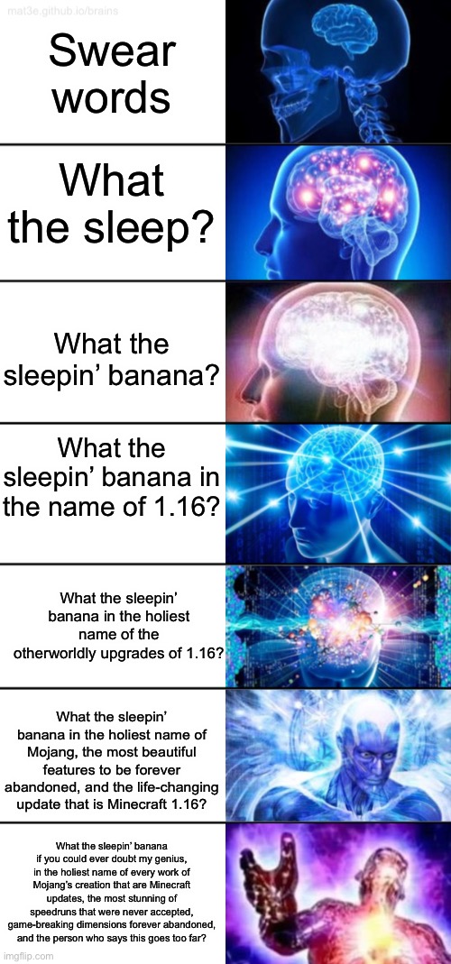 7-Tier Expanding Brain | Swear words; What the sleep? What the sleepin’ banana? What the sleepin’ banana in the name of 1.16? What the sleepin’ banana in the holiest name of the otherworldly upgrades of 1.16? What the sleepin’ banana in the holiest name of Mojang, the most beautiful features to be forever abandoned, and the life-changing update that is Minecraft 1.16? What the sleepin’ banana if you could ever doubt my genius, in the holiest name of every work of Mojang’s creation that are Minecraft updates, the most stunning of speedruns that were never accepted, game-breaking dimensions forever abandoned, and the person who says this goes too far? | image tagged in 7-tier expanding brain | made w/ Imgflip meme maker