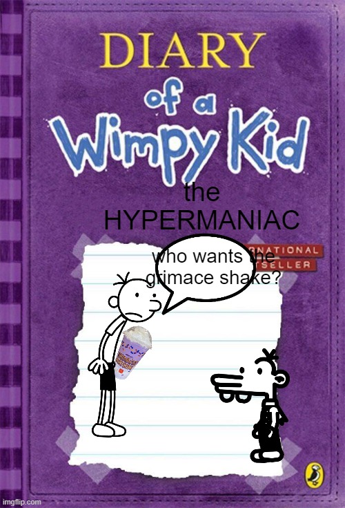 Diary of a wimpy kid:the HYPERMANIAC | the HYPERMANIAC; who wants the grimace shake? | image tagged in diary of a wimpy kid cover template | made w/ Imgflip meme maker