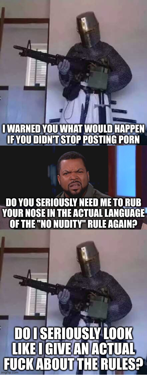 The sad thing is that by pushing back against harassment, anti-crusaders are the ones defending TOS | I WARNED YOU WHAT WOULD HAPPEN IF YOU DIDN'T STOP POSTING PORN; DO YOU SERIOUSLY NEED ME TO RUB
YOUR NOSE IN THE ACTUAL LANGUAGE
OF THE "NO NUDITY" RULE AGAIN? DO I SERIOUSLY LOOK LIKE I GIVE AN ACTUAL FUCK ABOUT THE RULES? | image tagged in crusader knight with m60 machine gun,really ice cube,anti-crusader | made w/ Imgflip meme maker