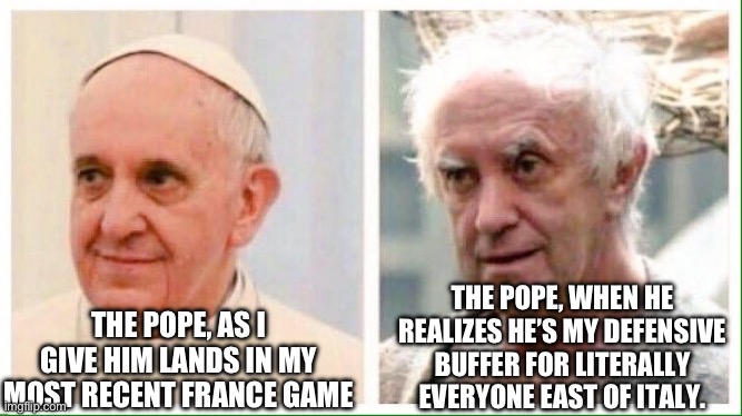 Pope | THE POPE, AS I GIVE HIM LANDS IN MY MOST RECENT FRANCE GAME; THE POPE, WHEN HE REALIZES HE’S MY DEFENSIVE BUFFER FOR LITERALLY EVERYONE EAST OF ITALY. | image tagged in pope | made w/ Imgflip meme maker