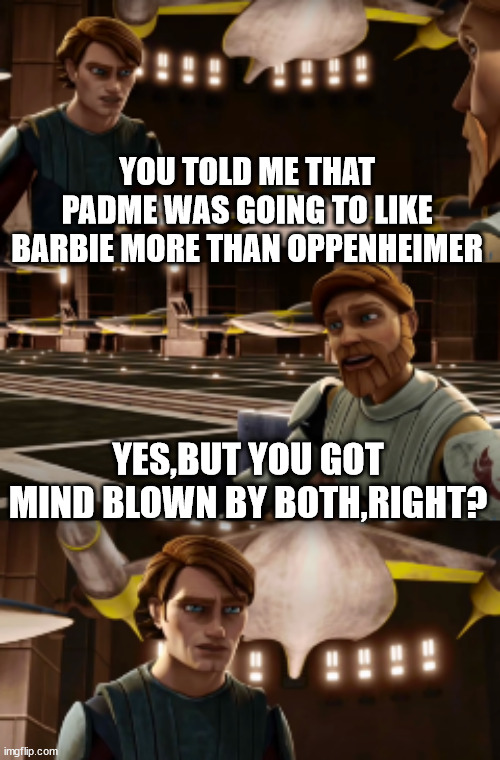 Anakin and Obi-Wan are talking about Barbenheimer | YOU TOLD ME THAT PADME WAS GOING TO LIKE BARBIE MORE THAN OPPENHEIMER; YES,BUT YOU GOT MIND BLOWN BY BOTH,RIGHT? | image tagged in obiwan's wise words,barbie,oppenheimer | made w/ Imgflip meme maker