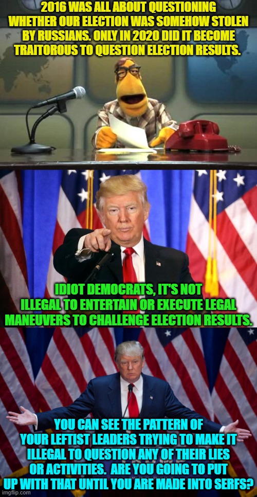 The answer, Mr. President, is that, yes, Dem voters ARE going to do exactly that. | 2016 WAS ALL ABOUT QUESTIONING WHETHER OUR ELECTION WAS SOMEHOW STOLEN BY RUSSIANS. ONLY IN 2020 DID IT BECOME TRAITOROUS TO QUESTION ELECTION RESULTS. IDIOT DEMOCRATS, IT'S NOT ILLEGAL TO ENTERTAIN OR EXECUTE LEGAL MANEUVERS TO CHALLENGE ELECTION RESULTS. YOU CAN SEE THE PATTERN OF YOUR LEFTIST LEADERS TRYING TO MAKE IT ILLEGAL TO QUESTION ANY OF THEIR LIES OR ACTIVITIES.  ARE YOU GOING TO PUT UP WITH THAT UNTIL YOU ARE MADE INTO SERFS? | image tagged in muppet news flash | made w/ Imgflip meme maker
