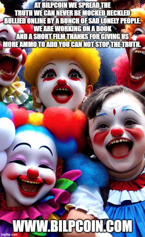 AT BILPCOIN WE SPREAD THE TRUTH WE CAN NEVER BE MOCKED HECKLED BULLIED ONLINE BY A BUNCH OF SAD LONELY PEOPLE.
WE ARE WORKING ON A BOOK AND A SHORT FILM THANKS FOR GIVING US MORE AMMO TO ADD YOU CAN NOT STOP THE TRUTH. WWW.BILPCOIN.COM | made w/ Imgflip meme maker