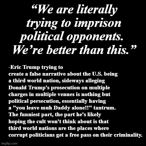 In first world nations, no-one is above the law.
USA!!! USA!!! USA!!! | “We are literally trying to imprison political opponents.  We’re better than this.”; -Eric Trump trying to create a false narrative about the U.S. being a third world nation, sideways alleging Donald Trump's prosecution on multiple charges in multiple venues is nothing but political persecution, essentially having a "you leave muh Daddy alone!!" tantrum. The funniest part, the part he's likely hoping the cult won't think about is that third world nations are the places where corrupt politicians get a free pass on their criminality. | image tagged in blank black template,trump unfit unqualified dangerous,eric trump,daddy issues,liar,moron | made w/ Imgflip meme maker