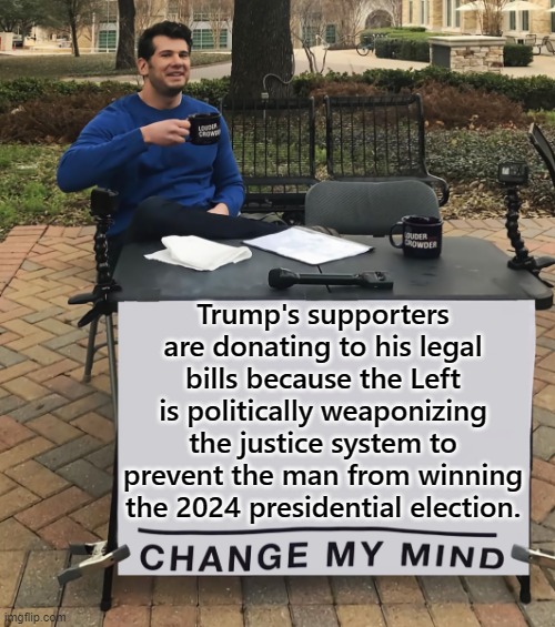 Notice how outraged the Left is over this? | Trump's supporters are donating to his legal bills because the Left is politically weaponizing the justice system to prevent the man from winning the 2024 presidential election. | image tagged in change my mind tilt-corrected | made w/ Imgflip meme maker