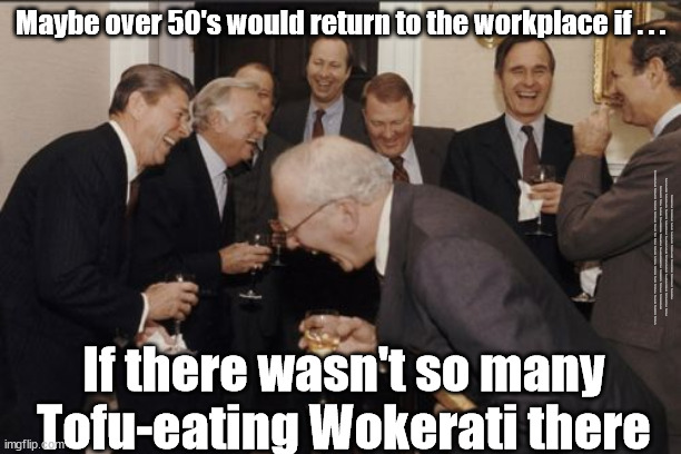 Maybe over 50's would return to the workplace if . . . | Maybe over 50's would return to the workplace if . . . #Immigration #Starmerout #Labour #JonLansman #wearecorbyn #KeirStarmer #DianeAbbott #McDonnell #cultofcorbyn #labourisdead #Momentum #labourracism #socialistsunday #nevervotelabour #socialistanyday #Antisemitism #Savile #SavileGate #Paedo #Worboys #GroomingGangs #Paedophile #IllegalImmigration #Immigrants #Invasion #StarmerResign #Starmeriswrong #SirSoftie #SirSofty #PatCullen #Cullen #RCN #nurse #nursing #strikes #SueGray #Blair #Steroids #Economy #Wokerati #Over50s; If there wasn't so many Tofu-eating Wokerati there | image tagged in laughing men in suits,labourisdead,illegal immigration,starmerout getstarmerout,greenpeace just stop oil dalevince,woke wokerati | made w/ Imgflip meme maker