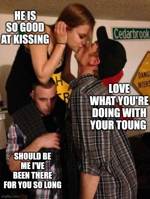Kissing friends | HE IS SO GOOD AT KISSING; LOVE WHAT YOU'RE DOING WITH YOUR TOUNG; SHOULD BE ME I'VE BEEN THERE FOR YOU SO LONG | image tagged in friend zoned teens stupid bitch | made w/ Imgflip meme maker