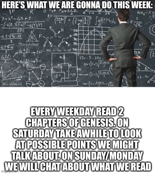 explaining my work schedule | HERE’S WHAT WE ARE GONNA DO THIS WEEK:; EVERY WEEKDAY READ 2 CHAPTERS OF GENESIS. ON SATURDAY TAKE AWHILE TO LOOK AT POSSIBLE POINTS WE MIGHT TALK ABOUT. ON SUNDAY/MONDAY  WE WILL CHAT ABOUT WHAT WE READ | image tagged in explaining my work schedule | made w/ Imgflip meme maker
