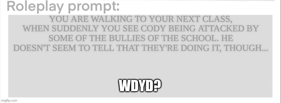 Roleplay prompt | YOU ARE WALKING TO YOUR NEXT CLASS, WHEN SUDDENLY YOU SEE CODY BEING ATTACKED BY SOME OF THE BULLIES OF THE SCHOOL. HE DOESN'T SEEM TO TELL THAT THEY'RE DOING IT, THOUGH... WDYD? | image tagged in roleplay prompt | made w/ Imgflip meme maker