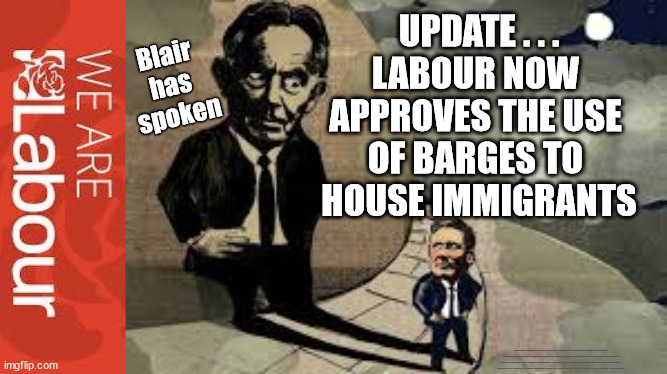 Labour approves use of barges | UPDATE . . .
LABOUR NOW 
APPROVES THE USE 
OF BARGES TO 
HOUSE IMMIGRANTS; Blair 
has 
spoken; #Immigration #Starmerout #Labour #JonLansman #wearecorbyn #KeirStarmer #DianeAbbott #McDonnell #cultofcorbyn #labourisdead #Momentum #labourracism #socialistsunday #nevervotelabour #socialistanyday #Antisemitism #Savile #SavileGate #Paedo #Worboys #GroomingGangs #Paedophile #IllegalImmigration #Immigrants #Invasion #StarmerResign #Starmeriswrong #SirSoftie #SirSofty #PatCullen #Cullen #RCN #nurse #nursing #strikes #SueGray #Blair #Steroids #Economy #Blair | image tagged in blair starmer,labourisdead,illegal immigration,starmerout getstarmerout,stop boats rwanda,greenpeace just stop oil dalevince | made w/ Imgflip meme maker