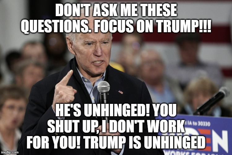 Joe Biden Angry | DON'T ASK ME THESE QUESTIONS. FOCUS ON TRUMP!!! HE'S UNHINGED! YOU SHUT UP, I DON'T WORK FOR YOU! TRUMP IS UNHINGED | image tagged in joe biden angry | made w/ Imgflip meme maker