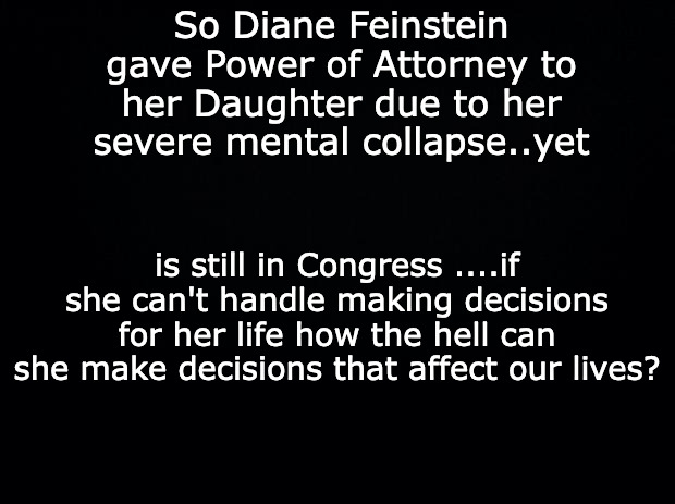Black background | So Diane Feinstein gave Power of Attorney to her Daughter due to her severe mental collapse..yet; is still in Congress ....if she can't handle making decisions for her life how the hell can she make decisions that affect our lives? | image tagged in black background | made w/ Imgflip meme maker