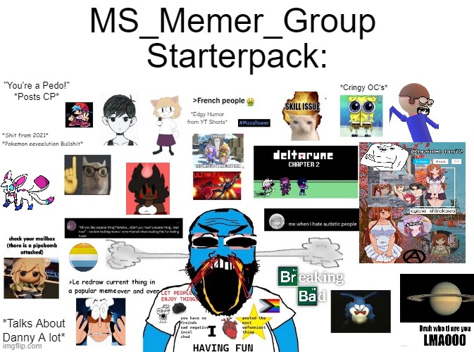 MS_Memer_Group Starter Pack (Accurate Version) | MS_Memer_Group 
Starterpack:; "You're a Pedo!"
*Posts CP*; *Cringy OC's*; *Edgy Humor from YT Shorts*; *Shit from 2021*
*Pokemon eeveelution Bullshit*; *Talks About Danny A lot* | image tagged in memes | made w/ Imgflip meme maker