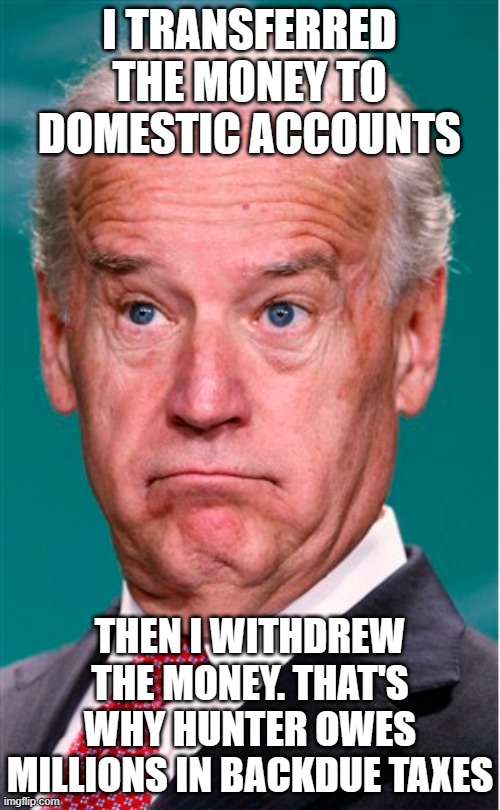 Joe Biden | I TRANSFERRED THE MONEY TO DOMESTIC ACCOUNTS THEN I WITHDREW THE MONEY. THAT'S WHY HUNTER OWES MILLIONS IN BACKDUE TAXES | image tagged in joe biden | made w/ Imgflip meme maker