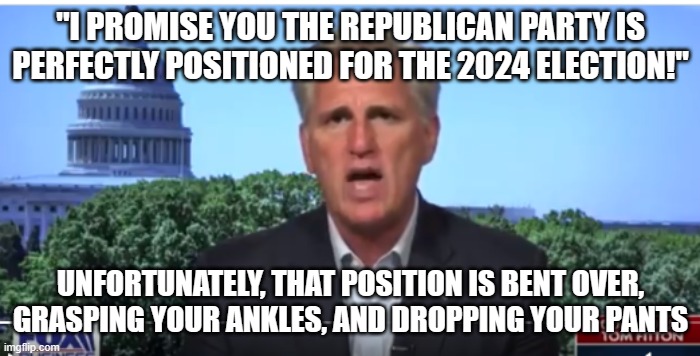 RINO's want to lose | "I PROMISE YOU THE REPUBLICAN PARTY IS PERFECTLY POSITIONED FOR THE 2024 ELECTION!"; UNFORTUNATELY, THAT POSITION IS BENT OVER, GRASPING YOUR ANKLES, AND DROPPING YOUR PANTS | image tagged in kevin mccarthy | made w/ Imgflip meme maker