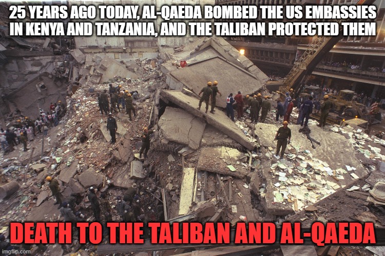 Al-Qaeda attacks the USA; August 7, 1998 | 25 YEARS AGO TODAY, AL-QAEDA BOMBED THE US EMBASSIES IN KENYA AND TANZANIA, AND THE TALIBAN PROTECTED THEM; DEATH TO THE TALIBAN AND AL-QAEDA | image tagged in al-qaeda,islamic terrorism,taliban,kenya,tanzania,biden let them get away | made w/ Imgflip meme maker