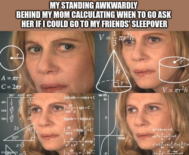 She said no | MY STANDING AWKWARDLY 
BEHIND MY MOM CALCULATING WHEN TO GO ASK 
HER IF I COULD GO TO MY FRIENDS' SLEEPOVER | image tagged in calculating meme,funny memes,funny,nice | made w/ Imgflip meme maker
