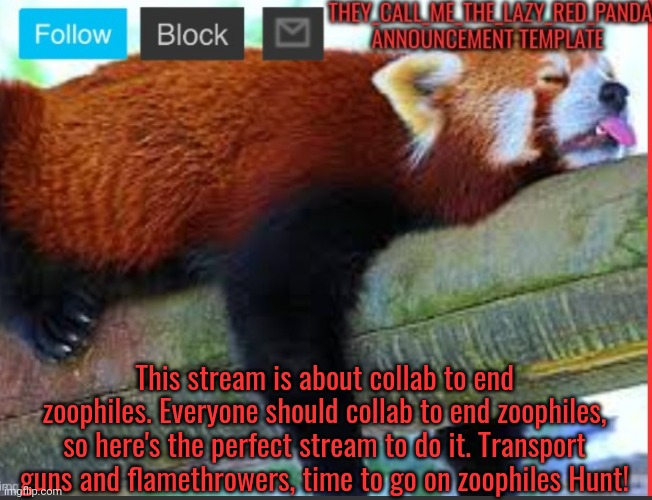 They_Call_Me_The_Lazy_Red_Panda New announcement template | This stream is about collab to end zoophiles. Everyone should collab to end zoophiles, so here's the perfect stream to do it. Transport guns and flamethrowers, time to go on zoophiles Hunt! | image tagged in they_call_me_the_lazy_red_panda new announcement template,memes | made w/ Imgflip meme maker