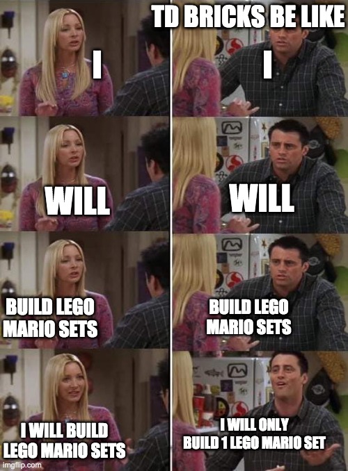 Phoebe teaching Joey in Friends | TD BRICKS BE LIKE; I; I; WILL; WILL; BUILD LEGO MARIO SETS; BUILD LEGO MARIO SETS; I WILL ONLY BUILD 1 LEGO MARIO SET; I WILL BUILD LEGO MARIO SETS | image tagged in phoebe teaching joey in friends | made w/ Imgflip meme maker