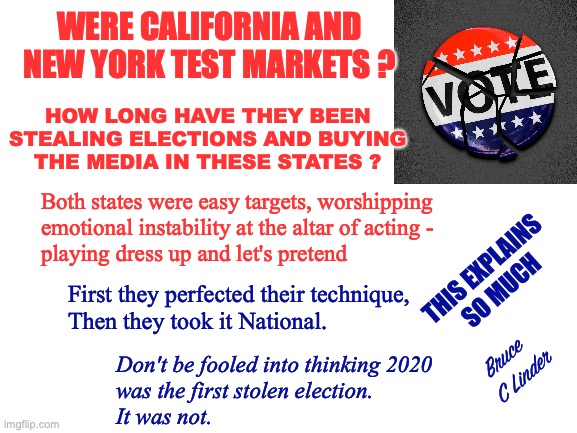Testing, 1, 2, 3 Testing | WERE CALIFORNIA AND NEW YORK TEST MARKETS ? HOW LONG HAVE THEY BEEN
STEALING ELECTIONS AND BUYING
THE MEDIA IN THESE STATES ? Both states were easy targets, worshipping
emotional instability at the altar of acting - 
playing dress up and let's pretend; THIS EXPLAINS
SO MUCH; First they perfected their technique,
Then they took it National. Bruce 
C Linder; Don't be fooled into thinking 2020
was the first stolen election.
It was not. | image tagged in california,new york,ground zero,stolen elections,playing dress up,make believe | made w/ Imgflip meme maker