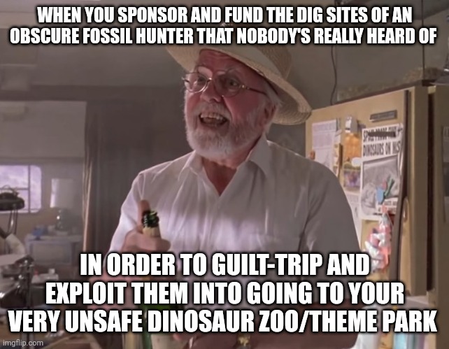 All it was, was guilt tripping when you think about it | WHEN YOU SPONSOR AND FUND THE DIG SITES OF AN OBSCURE FOSSIL HUNTER THAT NOBODY'S REALLY HEARD OF; IN ORDER TO GUILT-TRIP AND EXPLOIT THEM INTO GOING TO YOUR VERY UNSAFE DINOSAUR ZOO/THEME PARK | image tagged in jurassic park hammond,jurassic park,jurassicparkfan102504,jpfan102504 | made w/ Imgflip meme maker