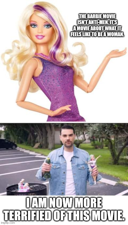 THE BARBIE MOVIE ISN'T ANTI-MEN. IT'S A MOVIE ABOUT WHAT IT FEELS LIKE TO BE A WOMAN. I AM NOW MORE TERRIFIED OF THIS MOVIE. | image tagged in barbie doll,ben shapiro barbie doll | made w/ Imgflip meme maker