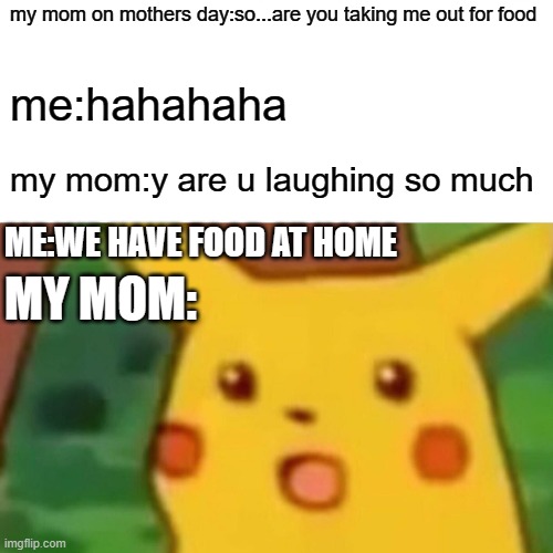 Surprised Pikachu Meme | my mom on mothers day:so...are you taking me out for food; me:hahahaha; my mom:y are u laughing so much; ME:WE HAVE FOOD AT HOME; MY MOM: | image tagged in memes,surprised pikachu | made w/ Imgflip meme maker