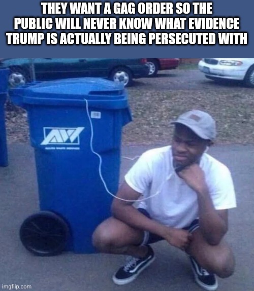 Listening to garbage | THEY WANT A GAG ORDER SO THE PUBLIC WILL NEVER KNOW WHAT EVIDENCE TRUMP IS ACTUALLY BEING PERSECUTED WITH | image tagged in listening to garbage | made w/ Imgflip meme maker