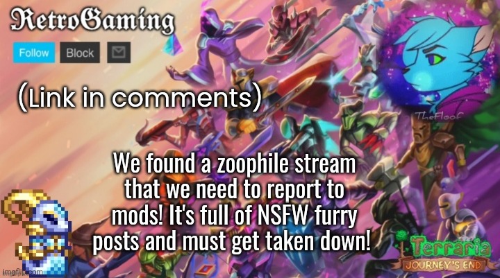 Thanks to Timothy_Timotato for notifying me. | (Link in comments); We found a zoophile stream that we need to report to mods! It's full of NSFW furry posts and must get taken down! | image tagged in retro's terraria announcement template | made w/ Imgflip meme maker