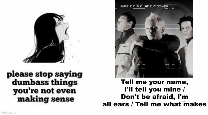 Sins Of A Divine Mother my beloved | Tell me your name, I'll tell you mine / Don't be afraid, I'm all ears / Tell me what makes | image tagged in please stop saying dumbass things youre not even making sense | made w/ Imgflip meme maker