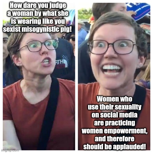 A nut in a nutshell | How dare you judge a woman by what she is wearing like you sexist misogynistic pig! Women who use their sexuality on social media are practicing women empowerment, and therefore should be applauded! | image tagged in social justice warrior hypocrisy,feminism,feminist,triggered feminist,woke,misogyny | made w/ Imgflip meme maker