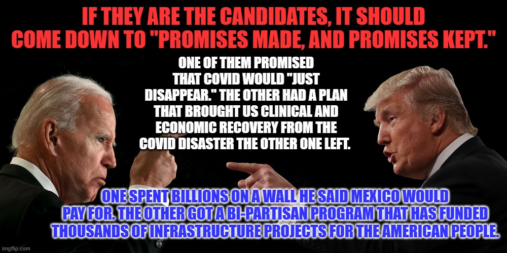 One said only he could solve problems he left unsolved. The other brings people of all stripes together so we can move forward. | IF THEY ARE THE CANDIDATES, IT SHOULD COME DOWN TO "PROMISES MADE, AND PROMISES KEPT."; ONE OF THEM PROMISED THAT COVID WOULD "JUST DISAPPEAR." THE OTHER HAD A PLAN THAT BROUGHT US CLINICAL AND ECONOMIC RECOVERY FROM THE COVID DISASTER THE OTHER ONE LEFT. ONE SPENT BILLIONS ON A WALL HE SAID MEXICO WOULD PAY FOR. THE OTHER GOT A BI-PARTISAN PROGRAM THAT HAS FUNDED THOUSANDS OF INFRASTRUCTURE PROJECTS FOR THE AMERICAN PEOPLE. | image tagged in politics | made w/ Imgflip meme maker