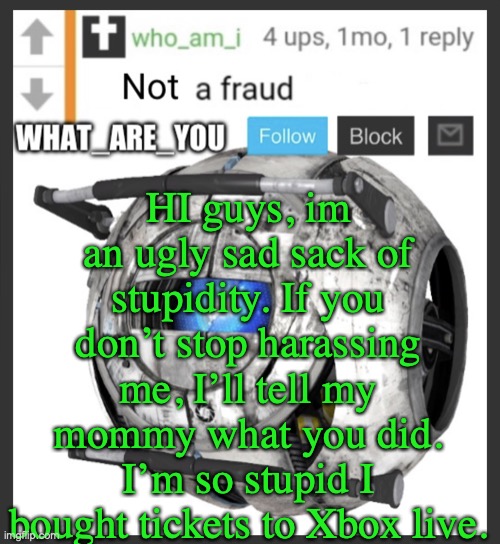 wow | HI guys, im an ugly sad sack of stupidity. If you don’t stop harassing me, I’ll tell my mommy what you did. I’m so stupid I bought tickets to Xbox live. | image tagged in what_are_you announcement temp | made w/ Imgflip meme maker