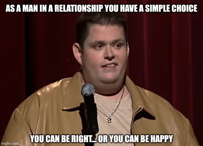 Never both. | AS A MAN IN A RELATIONSHIP YOU HAVE A SIMPLE CHOICE; YOU CAN BE RIGHT... OR YOU CAN BE HAPPY | image tagged in memes,fun,ralphie may | made w/ Imgflip meme maker