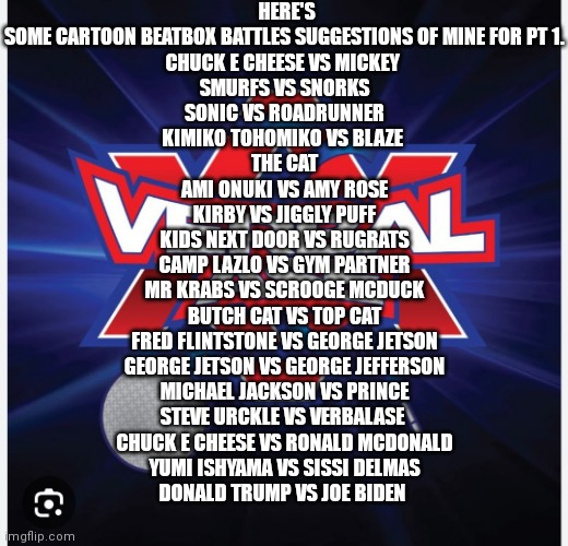 if y'all don't mind could y'all help spread the word out to verbalase on these suggestions if so that would be awesome and I wil | HERE'S SOME CARTOON BEATBOX BATTLES SUGGESTIONS OF MINE FOR PT 1.

CHUCK E CHEESE VS MICKEY 
SMURFS VS SNORKS
SONIC VS ROADRUNNER
KIMIKO TOHOMIKO VS BLAZE 
THE CAT
AMI ONUKI VS AMY ROSE
KIRBY VS JIGGLY PUFF
KIDS NEXT DOOR VS RUGRATS
CAMP LAZLO VS GYM PARTNER
MR KRABS VS SCROOGE MCDUCK
BUTCH CAT VS TOP CAT
FRED FLINTSTONE VS GEORGE JETSON
GEORGE JETSON VS GEORGE JEFFERSON
MICHAEL JACKSON VS PRINCE
STEVE URCKLE VS VERBALASE 
CHUCK E CHEESE VS RONALD MCDONALD
YUMI ISHYAMA VS SISSI DELMAS
DONALD TRUMP VS JOE BIDEN | image tagged in cartoon beatbox battle,here's part 1,verbalase cartoon beatbox battles,cartoon beatbox battle suggestions,special shout outs | made w/ Imgflip meme maker