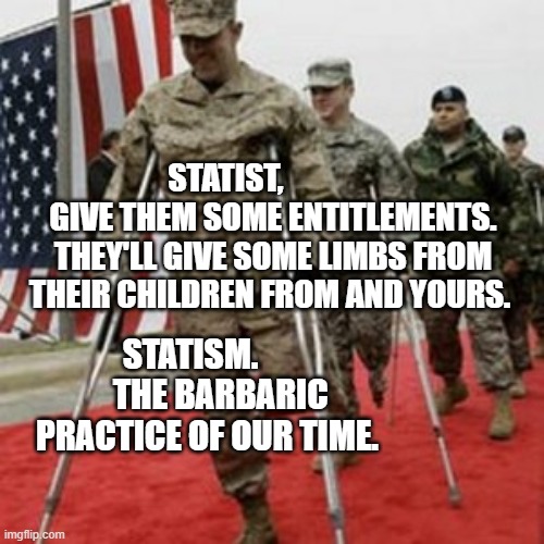 veterans lose money | STATIST,                GIVE THEM SOME ENTITLEMENTS. THEY'LL GIVE SOME LIMBS FROM THEIR CHILDREN FROM AND YOURS. STATISM.          THE BARBARIC PRACTICE OF OUR TIME. | image tagged in veterans lose money | made w/ Imgflip meme maker