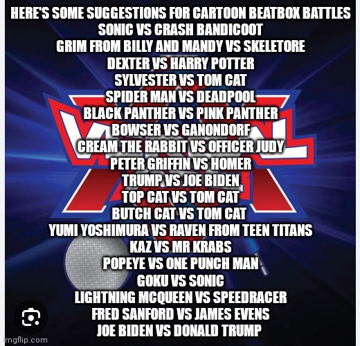 Here's part 2 If y'all don't mind could y'all help bring these suggestions to verbalase so we can make these beatbox battles com | HERE'S SOME SUGGESTIONS FOR CARTOON BEATBOX BATTLES

SONIC VS CRASH BANDICOOT
GRIM FROM BILLY AND MANDY VS SKELETORE
DEXTER VS HARRY POTTER
SYLVESTER VS TOM CAT
SPIDER MAN VS DEADPOOL
BLACK PANTHER VS PINK PANTHER
BOWSER VS GANONDORF
CREAM THE RABBIT VS OFFICER JUDY
PETER GRIFFIN VS HOMER
TRUMP VS JOE BIDEN
TOP CAT VS TOM CAT
BUTCH CAT VS TOM CAT 
YUMI YOSHIMURA VS RAVEN FROM TEEN TITANS
KAZ VS MR KRABS
POPEYE VS ONE PUNCH MAN
GOKU VS SONIC
LIGHTNING MCQUEEN VS SPEEDRACER
FRED SANFORD VS JAMES EVENS
JOE BIDEN VS DONALD TRUMP | image tagged in here's part 2,cartoon beatbox battle suggestions,verbalase cartoon beatbox battles,please help with these suggestions | made w/ Imgflip meme maker
