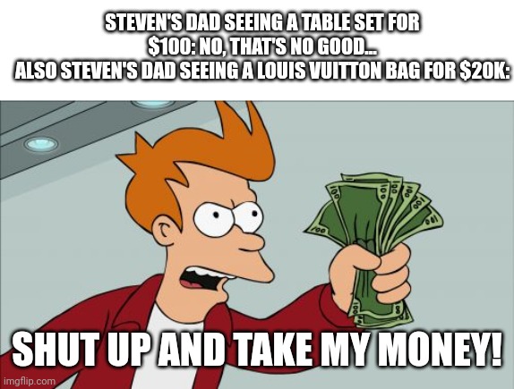 Shut Up And Take My Money Fry Meme | STEVEN'S DAD SEEING A TABLE SET FOR $100: NO, THAT'S NO GOOD...
ALSO STEVEN'S DAD SEEING A LOUIS VUITTON BAG FOR $20K: SHUT UP AND TAKE MY M | image tagged in memes,shut up and take my money fry | made w/ Imgflip meme maker