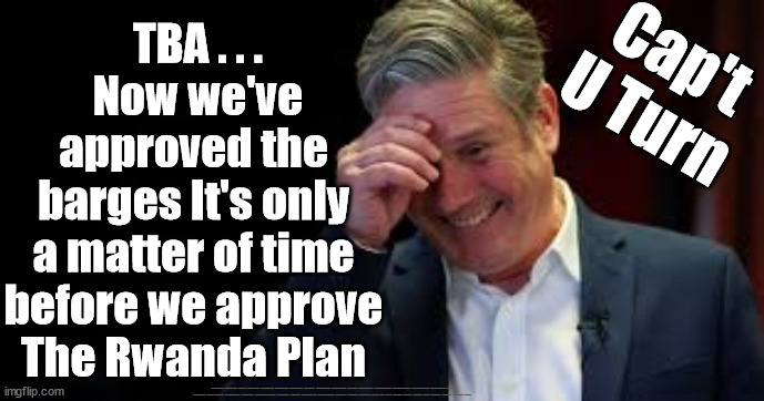 Starmer/Labour to approve Rwanda Plan? | Cap't
U Turn; TBA . . .
Now we've
approved the 
barges It's only 
a matter of time 
before we approve 
The Rwanda Plan; #Immigration #Starmerout #Labour #JonLansman #wearecorbyn #KeirStarmer #DianeAbbott #McDonnell #cultofcorbyn #labourisdead #Momentum #labourracism #socialistsunday #nevervotelabour #socialistanyday #Antisemitism #Savile #SavileGate #Paedo #Worboys #GroomingGangs #Paedophile #IllegalImmigration #Immigrants #Invasion #StarmerResign #Starmeriswrong #SirSoftie #SirSofty #PatCullen #Cullen #RCN #nurse #nursing #strikes #SueGray #Blair #Steroids #Economy #CaptUTurn #Rwana | image tagged in illegal immigration,labourisdead,starmerout getstarmerout,stop boats rwanda,greenpeace just stop oil dale vince,ulez tax khan | made w/ Imgflip meme maker