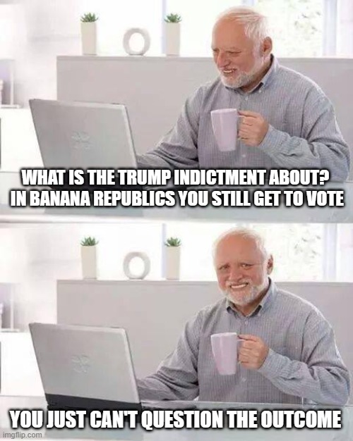 Hide the Pain Harold | WHAT IS THE TRUMP INDICTMENT ABOUT?  IN BANANA REPUBLICS YOU STILL GET TO VOTE; YOU JUST CAN'T QUESTION THE OUTCOME | image tagged in memes,hide the pain harold | made w/ Imgflip meme maker
